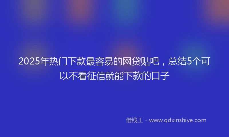 2025年热门下款最容易的网贷贴吧，总结5个可以不看征信就能下款的口子