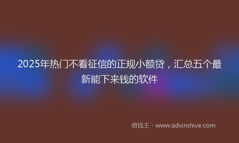 2025年热门不看征信的正规小额贷，汇总五个最新能下来钱的软件