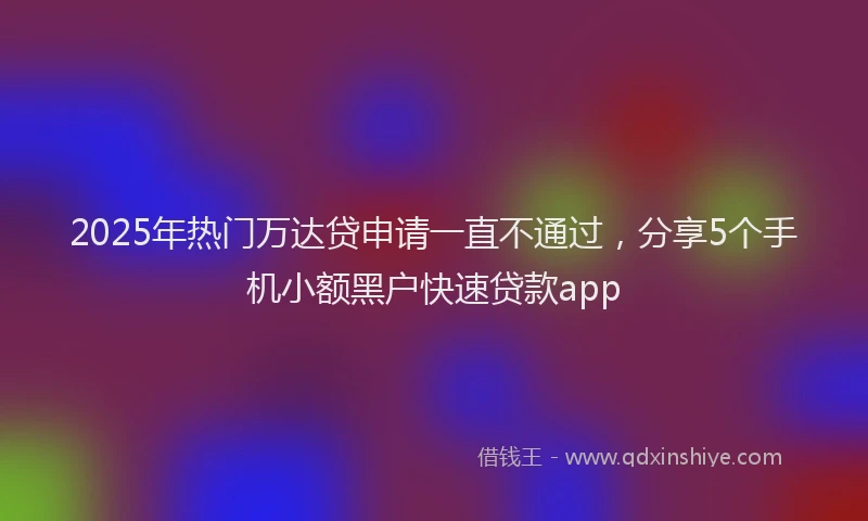 2025年热门万达贷申请一直不通过，分享5个手机小额黑户快速贷款app