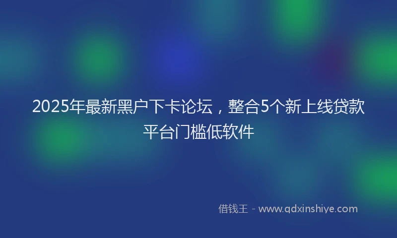 2025年最新黑户下卡论坛，整合5个新上线贷款平台门槛低软件