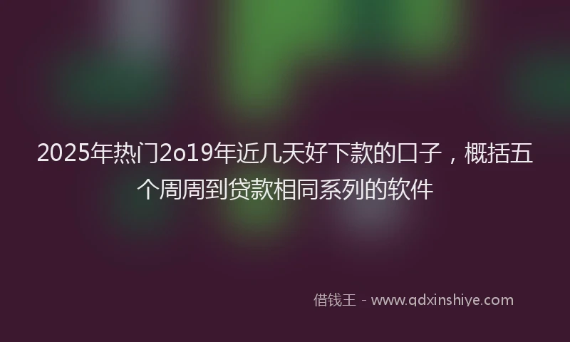 2025年热门2o19年近几天好下款的口子，概括五个周周到贷款相同系列的软件