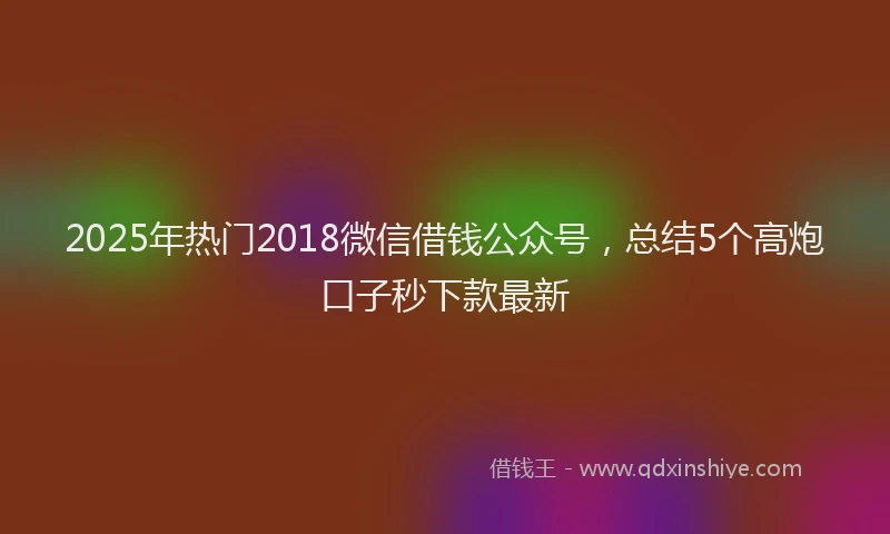 2025年热门2018微信借钱公众号，总结5个高炮口子秒下款最新
