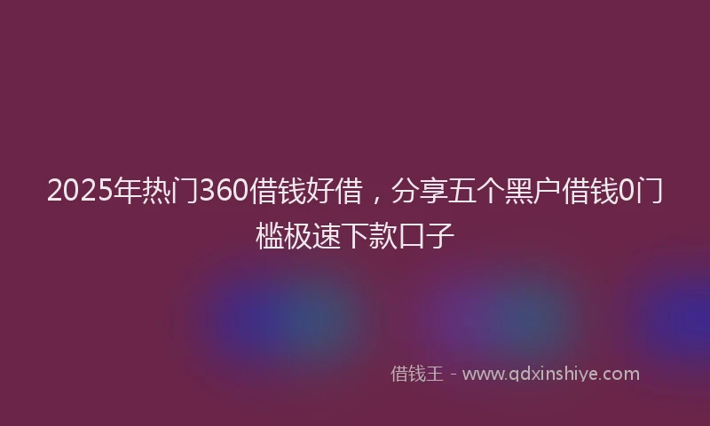 2025年热门360借钱好借，分享五个黑户借钱0门槛极速下款口子