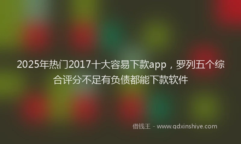 2025年热门2017十大容易下款app，罗列五个综合评分不足有负债都能下款软件