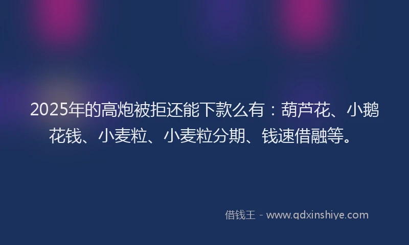 2025年的高炮被拒还能下款么有：葫芦花、小鹅花钱、小麦粒、小麦粒分期、钱速借融等。