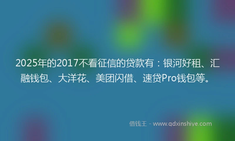 2025年的2017不看征信的贷款有：银河好租、汇融钱包、大洋花、美团闪借、速贷Pro钱包等。
