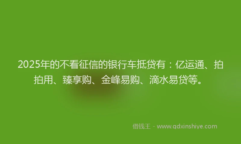 2025年的不看征信的银行车抵贷有：亿运通、拍拍用、臻享购、金峰易购、滴水易贷等。