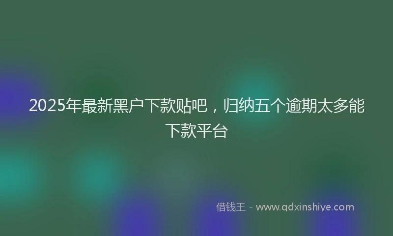 2025年最新黑户下款贴吧，归纳五个逾期太多能下款平台