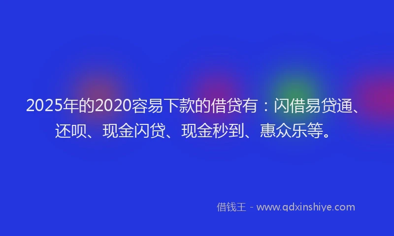 2025年的2020容易下款的借贷有：闪借易贷通、还呗、现金闪贷、现金秒到、惠众乐等。