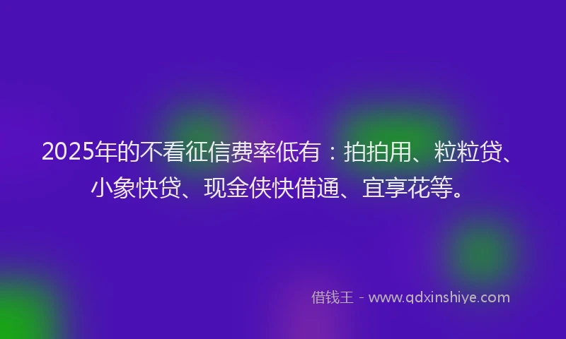 2025年的不看征信费率低有：拍拍用、粒粒贷、小象快贷、现金侠快借通、宜享花等。