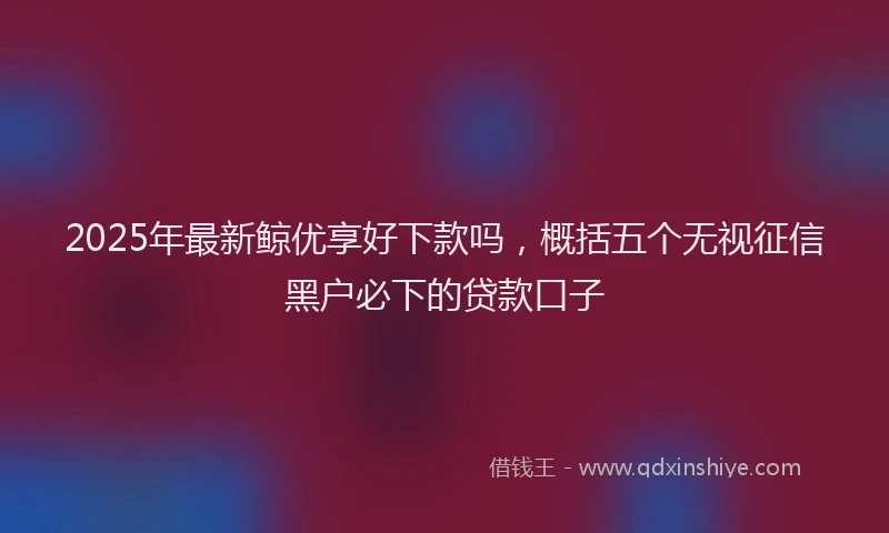 2025年最新鲸优享好下款吗，概括五个无视征信黑户必下的贷款口子