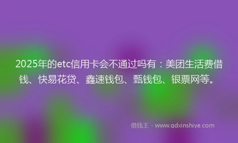 2025年的etc信用卡会不通过吗有：美团生活费借钱、快易花贷、鑫速钱包、甄钱包、银票网等。