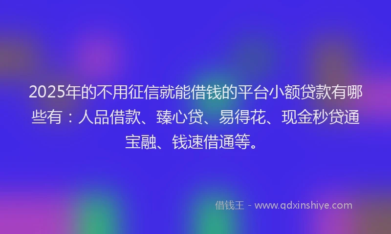 2025年的不用征信就能借钱的平台小额贷款有哪些有：人品借款、臻心贷、易得花、现金秒贷通宝融、钱速借通等。