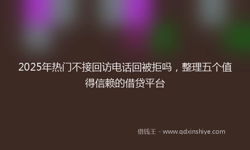 2025年热门不接回访电话回被拒吗，整理五个值得信赖的借贷平台