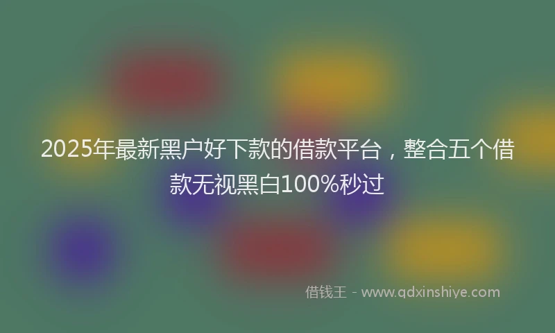 2025年最新黑户好下款的借款平台，整合五个借款无视黑白100%秒过