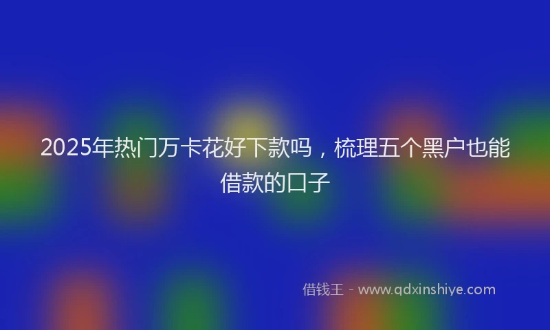 2025年热门万卡花好下款吗,梳理五个黑户也能借款的口子