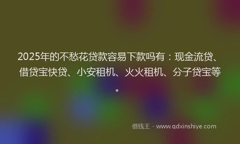 2025年的不愁花贷款容易下款吗有：现金流贷、借贷宝快贷、小安租机、火火租机、分子贷宝等。