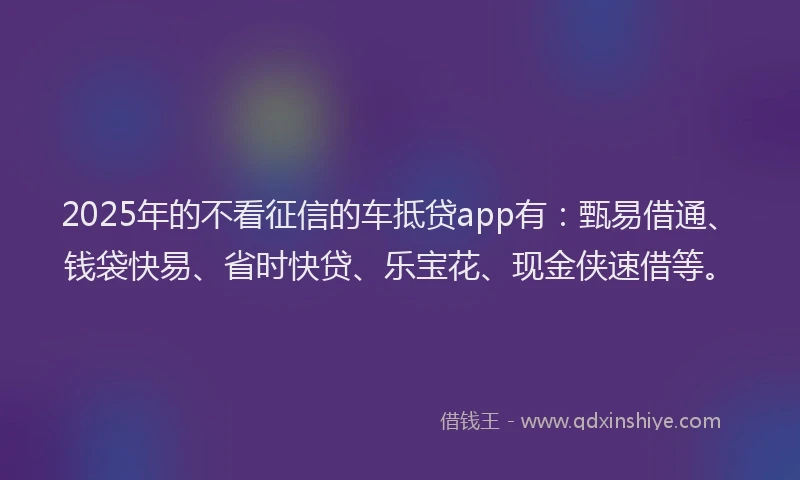 2025年的不看征信的车抵贷app有：甄易借通、钱袋快易、省时快贷、乐宝花、现金侠速借等。