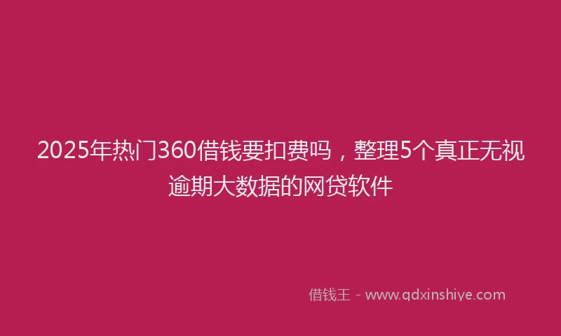 2025年热门360借钱要扣费吗，整理5个真正无视逾期大数据的网贷软件