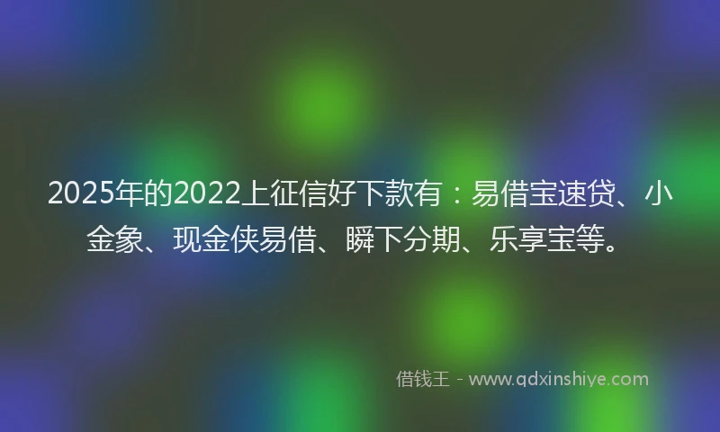 2025年的2022上征信好下款有：易借宝速贷、小金象、现金侠易借、瞬下分期、乐享宝等。