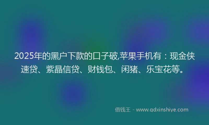 2025年的黑户下款的口子破,苹果手机有：现金侠速贷、紫晶信贷、财钱包、闲猪、乐宝花等。