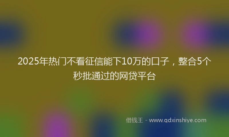 2025年热门不看征信能下10万的口子，整合5个秒批通过的网贷平台