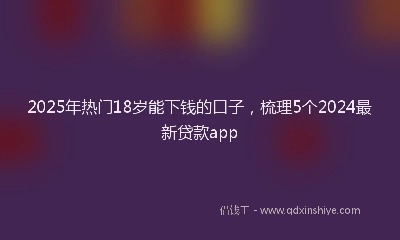2025年热门18岁能下钱的口子，梳理5个2024最新贷款app