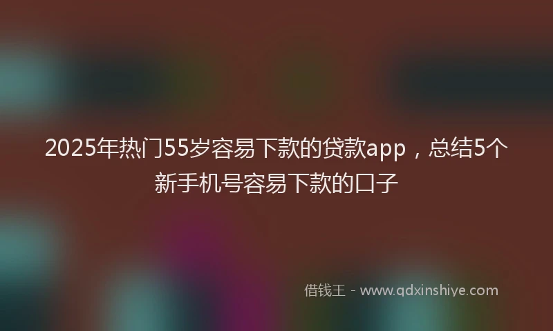 2025年热门55岁容易下款的贷款app，总结5个新手机号容易下款的口子