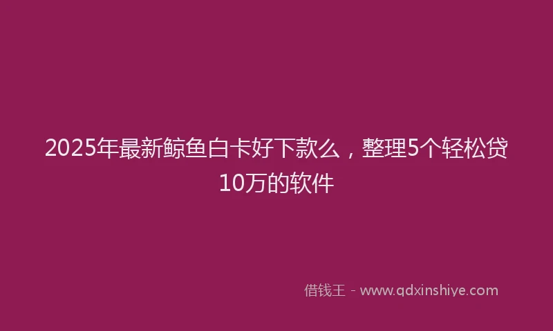 2025年最新鲸鱼白卡好下款么，整理5个轻松贷10万的软件