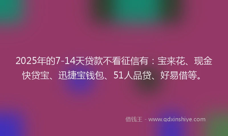 2025年的7-14天贷款不看征信有：宝来花、现金快贷宝、迅捷宝钱包、51人品贷、好易借等。