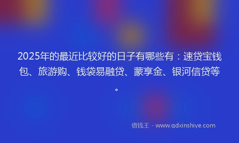 2025年的最近比较好的日子有哪些有：速贷宝钱包、旅游购、钱袋易融贷、蒙享金、银河信贷等。