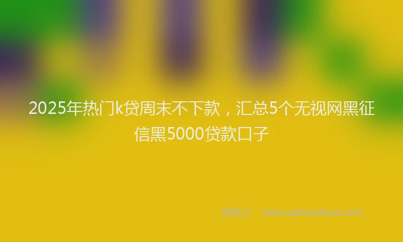 2025年热门k贷周末不下款，汇总5个无视网黑征信黑5000贷款口子