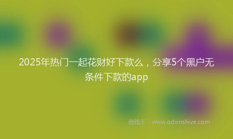 2025年热门一起花财好下款么，分享5个黑户无条件下款的app
