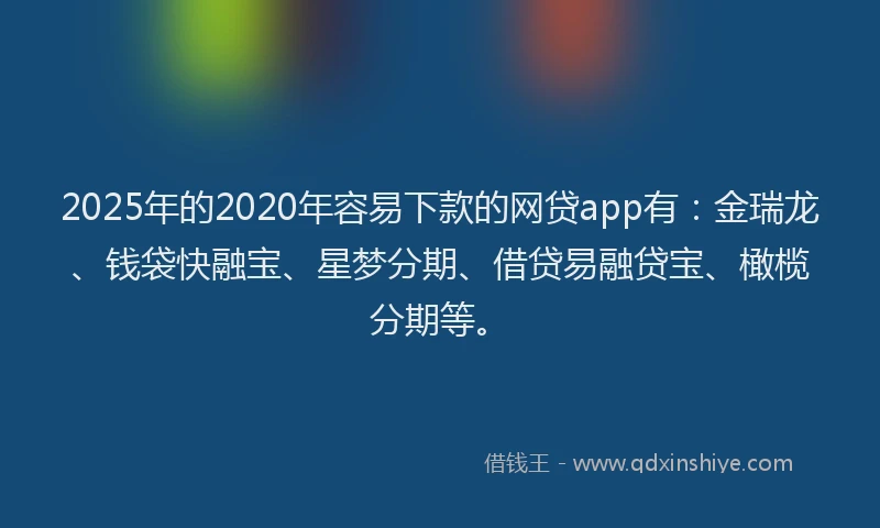 2025年的2020年容易下款的网贷app有：金瑞龙、钱袋快融宝、星梦分期、借贷易融贷宝、橄榄分期等。
