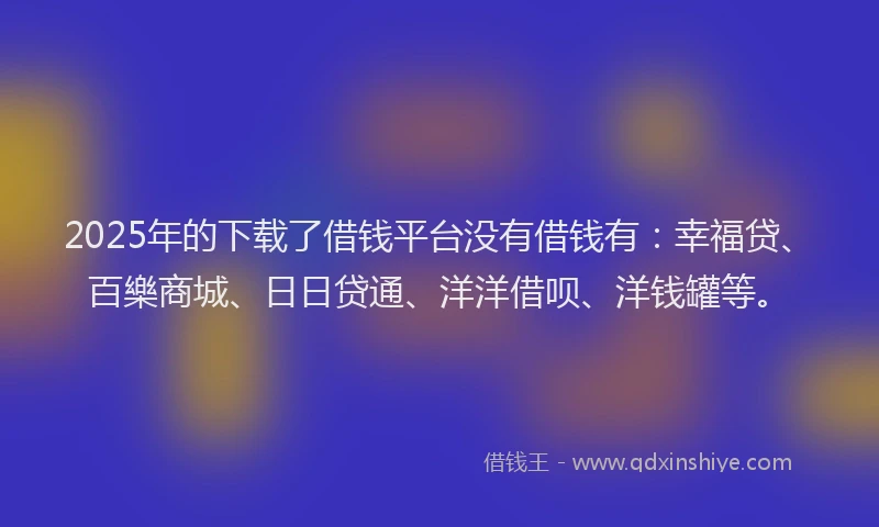 2025年的下载了借钱平台没有借钱有：幸福贷、百樂商城、日日贷通、洋洋借呗、洋钱罐等。