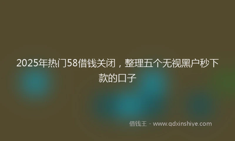 2025年热门58借钱关闭，整理五个无视黑户秒下款的口子