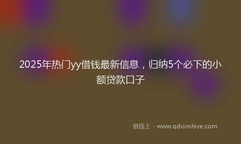 2025年热门yy借钱最新信息，归纳5个必下的小额贷款口子