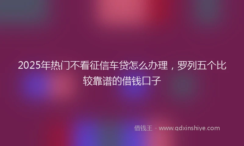 2025年热门不看征信车贷怎么办理，罗列五个比较靠谱的借钱口子