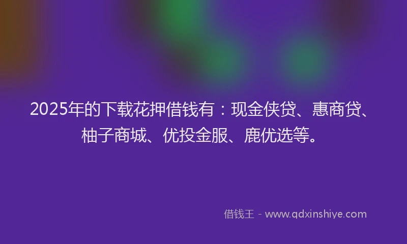 2025年的下载花押借钱有：现金侠贷、惠商贷、柚子商城、优投金服、鹿优选等。