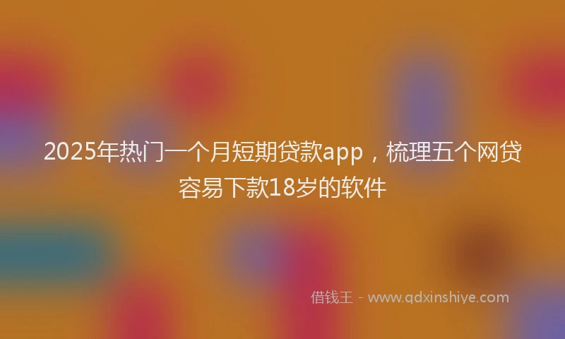 2025年热门一个月短期贷款app，梳理五个网贷容易下款18岁的软件