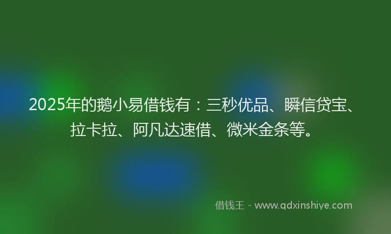 2025年的鹅小易借钱有：三秒优品、瞬信贷宝、拉卡拉、阿凡达速借、微米金条等。