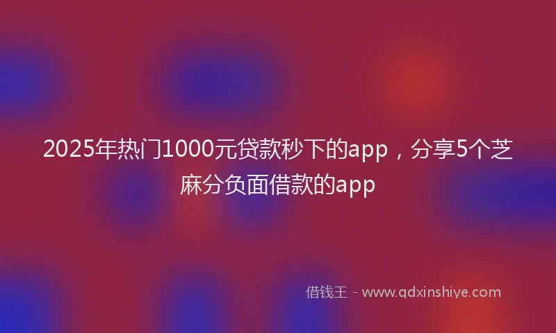 2025年热门1000元贷款秒下的app，分享5个芝麻分负面借款的app