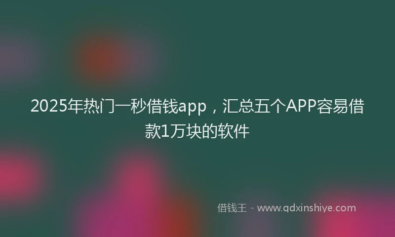 2025年热门一秒借钱app，汇总五个APP容易借款1万块的软件