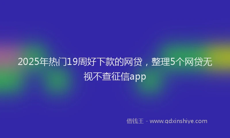 2025年热门19周好下款的网贷，整理5个网贷无视不查征信app