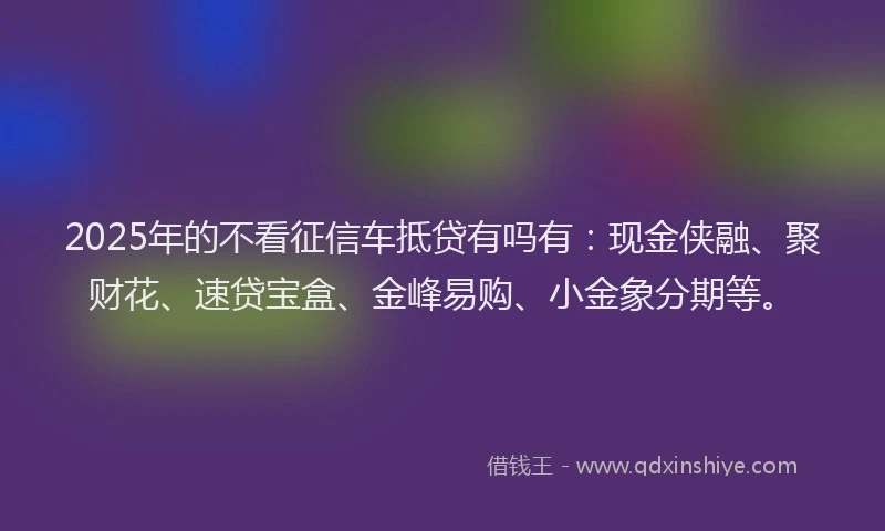 2025年的不看征信车抵贷有吗有：现金侠融、聚财花、速贷宝盒、金峰易购、小金象分期等。