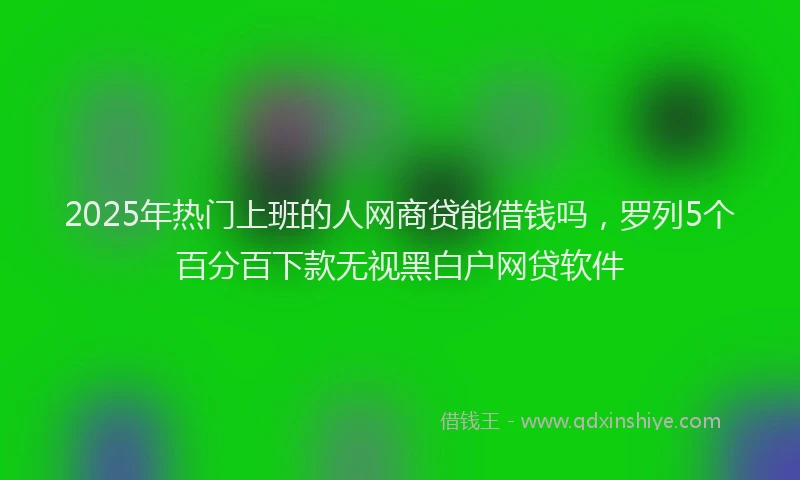 2025年热门上班的人网商贷能借钱吗，罗列5个百分百下款无视黑白户网贷软件