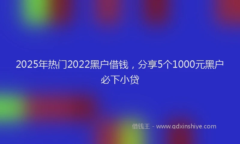 2025年热门2022黑户借钱，分享5个1000元黑户必下小贷
