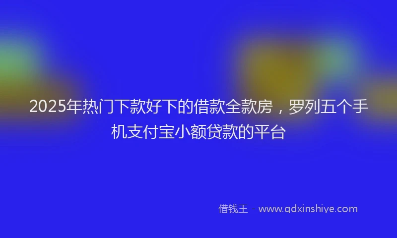 2025年热门下款好下的借款全款房，罗列五个手机支付宝小额贷款的平台