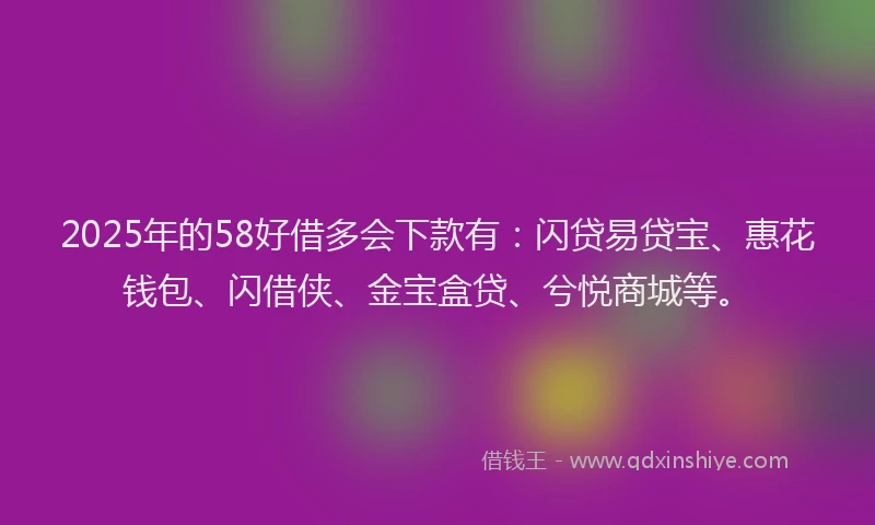 2025年的58好借多会下款有：闪贷易贷宝、惠花钱包、闪借侠、金宝盒贷、兮悦商城等。