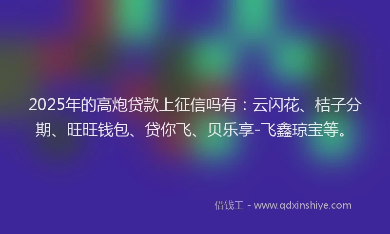2025年的高炮贷款上征信吗有：云闪花、桔子分期、旺旺钱包、贷你飞、贝乐享-飞鑫琼宝等。